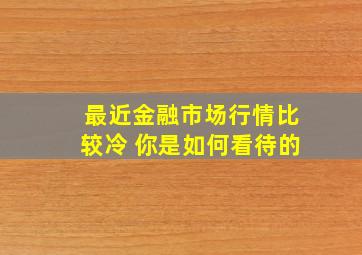 最近金融市场行情比较冷 你是如何看待的